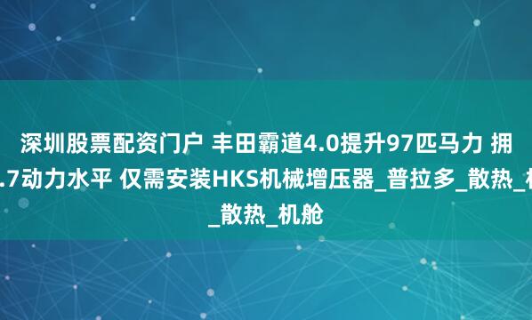深圳股票配资门户 丰田霸道4.0提升97匹马力 拥有5.7动力水平 仅需安装HKS机械增压器_普拉多_散热_机舱