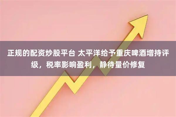 正规的配资炒股平台 太平洋给予重庆啤酒增持评级，税率影响盈利，静待量价修复