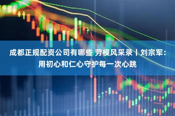 成都正规配资公司有哪些 劳模风采录丨刘宗军：用初心和仁心守护每一次心跳