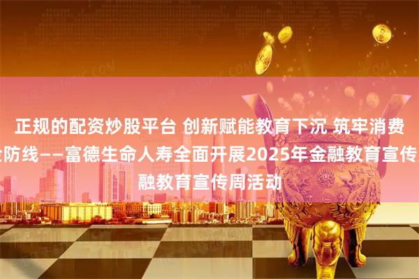 正规的配资炒股平台 创新赋能教育下沉 筑牢消费者风险防线——富德生命人寿全面开展2025年金融教育宣传周活动