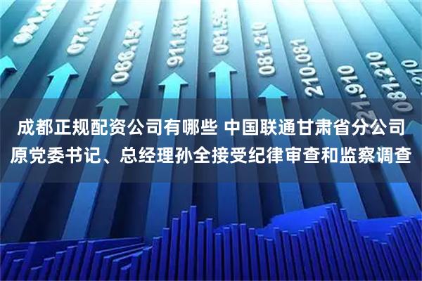 成都正规配资公司有哪些 中国联通甘肃省分公司原党委书记、总经理孙全接受纪律审查和监察调查