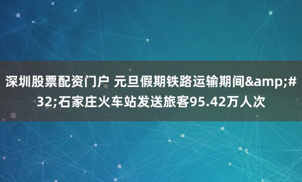 深圳股票配资门户 元旦假期铁路运输期间 石家庄火车站发送旅客95.42万人次