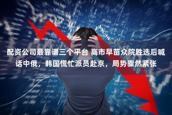 配资公司最靠谱三个平台 高市早苗众院胜选后喊话中俄，韩国慌忙派员赴京，局势骤然紧张