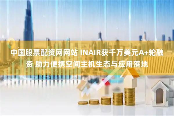 中国股票配资网网站 INAIR获千万美元A+轮融资 助力便携空间主机生态与应用落地